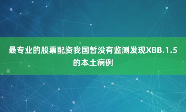 最专业的股票配资我国暂没有监测发现XBB.1.5的本土病例