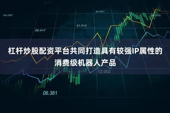 杠杆炒股配资平台共同打造具有较强IP属性的消费级机器人产品