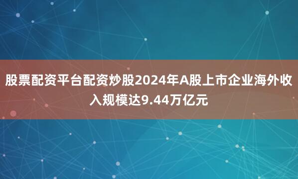 股票配资平台配资炒股2024年A股上市企业海外收入规模达9.44万亿元