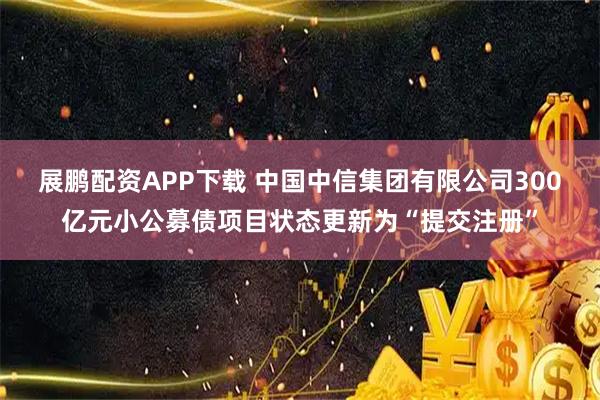 展鹏配资APP下载 中国中信集团有限公司300亿元小公募债项目状态更新为“提交注册”