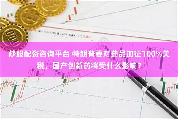 炒股配资咨询平台 特朗普要对药品加征100%关税，国产创新药将受什么影响？