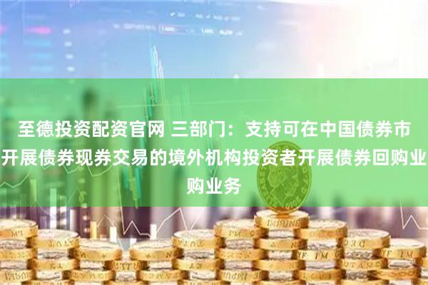 至德投资配资官网 三部门：支持可在中国债券市场开展债券现券交易的境外机构投资者开展债券回购业务