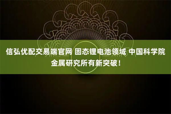 信弘优配交易端官网 固态锂电池领域 中国科学院金属研究所有新突破！