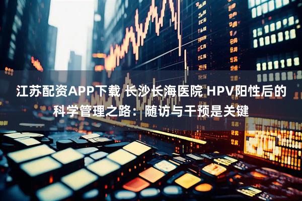 江苏配资APP下载 长沙长海医院 HPV阳性后的科学管理之路：随访与干预是关键