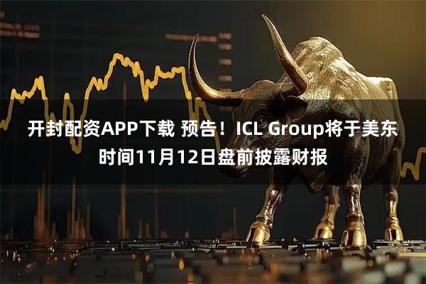 开封配资APP下载 预告！ICL Group将于美东时间11月12日盘前披露财报
