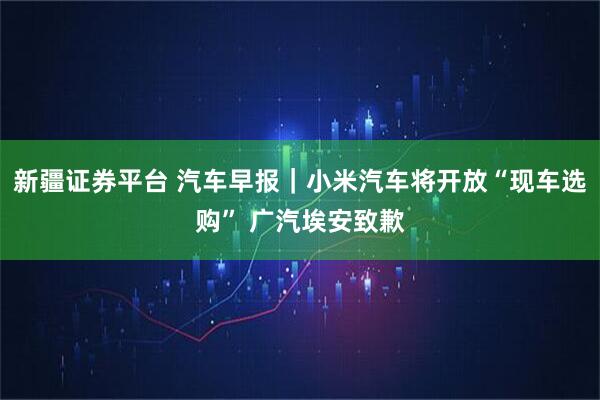 新疆证券平台 汽车早报|小米汽车将开放“现车选购” 广汽埃安致歉