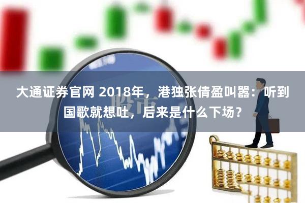 大通证券官网 2018年,港独张倩盈叫嚣:听到国歌就想吐,后来是什么下场?