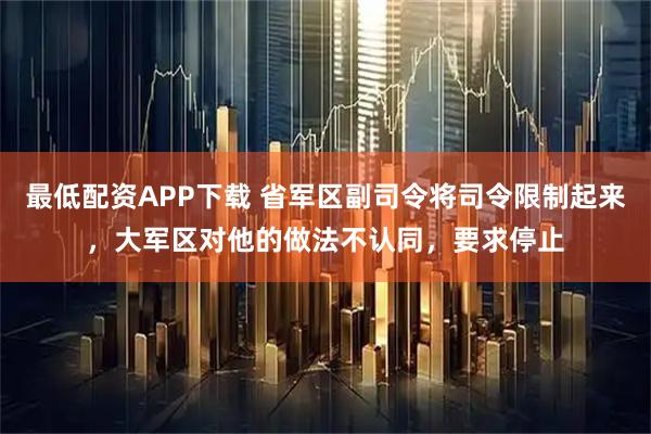 最低配资APP下载 省军区副司令将司令限制起来，大军区对他的做法不认同，要求停止