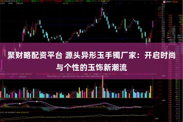 聚财略配资平台 源头异形玉手镯厂家：开启时尚与个性的玉饰新潮流