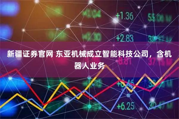 新疆证券官网 东亚机械成立智能科技公司，含机器人业务