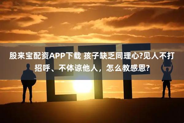 股来宝配资APP下载 孩子缺乏同理心?见人不打招呼、不体谅他人，怎么教感恩?
