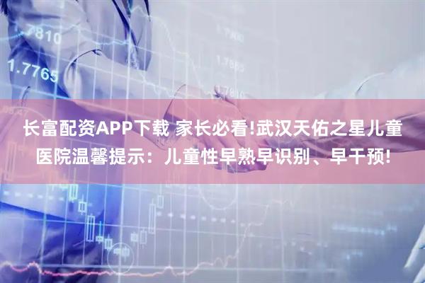 长富配资APP下载 家长必看!武汉天佑之星儿童医院温馨提示：儿童性早熟早识别、早干预!