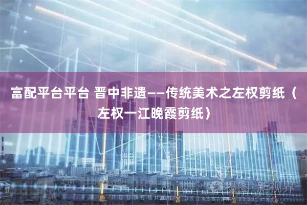 富配平台平台 晋中非遗——传统美术之左权剪纸（左权一江晚霞剪纸）