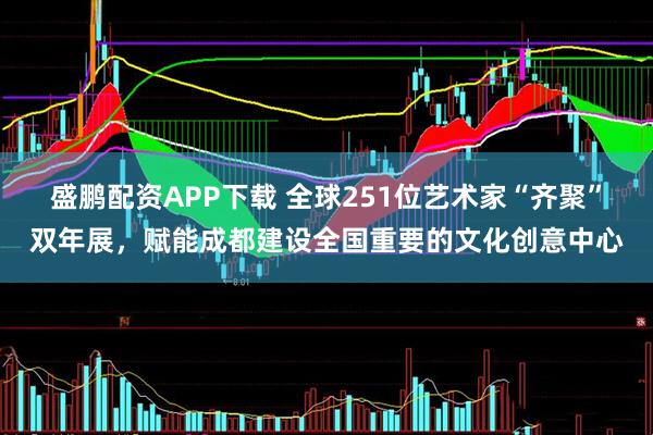 盛鹏配资APP下载 全球251位艺术家“齐聚”双年展，赋能成都建设全国重要的文化创意中心