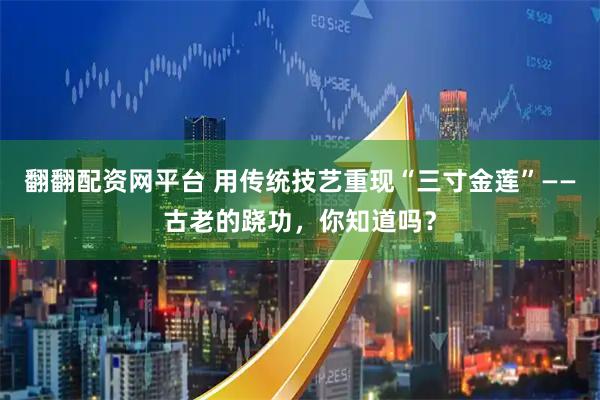 翻翻配资网平台 用传统技艺重现“三寸金莲”——古老的跷功，你知道吗？