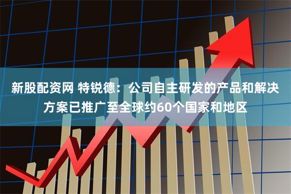 新股配资网 特锐德：公司自主研发的产品和解决方案已推广至全球约60个国家和地区