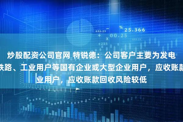 炒股配资公司官网 特锐德：公司客户主要为发电集团、国网、铁路、工业用户等国有企业或大型企业用户，应收账款回收风险较低