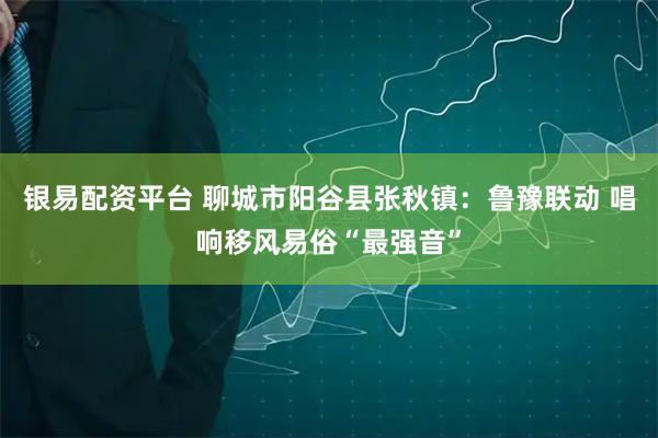 银易配资平台 聊城市阳谷县张秋镇：鲁豫联动 唱响移风易俗“最强音”