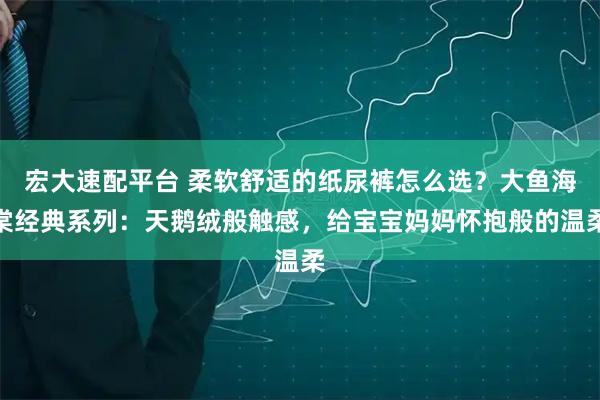 宏大速配平台 柔软舒适的纸尿裤怎么选？大鱼海棠经典系列：天鹅绒般触感，给宝宝妈妈怀抱般的温柔