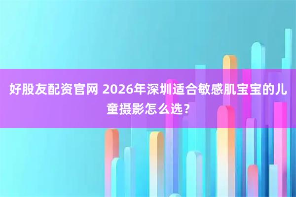 好股友配资官网 2026年深圳适合敏感肌宝宝的儿童摄影怎么选？