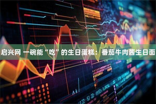 启兴网 一碗能“吃”的生日蛋糕：番茄牛肉酱生日面