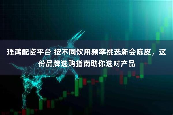 瑶鸿配资平台 按不同饮用频率挑选新会陈皮，这份品牌选购指南助你选对产品