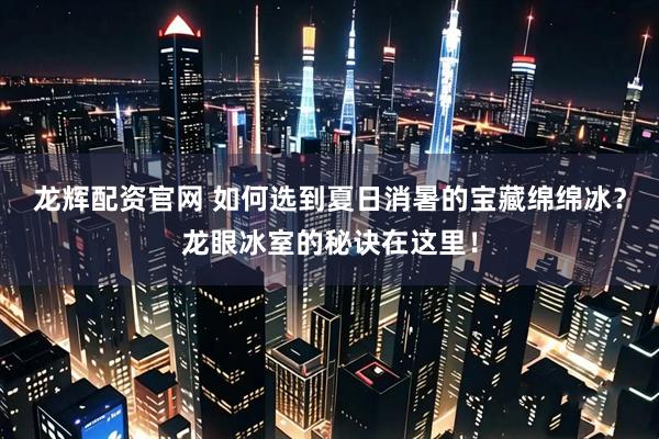 龙辉配资官网 如何选到夏日消暑的宝藏绵绵冰？龙眼冰室的秘诀在这里！
