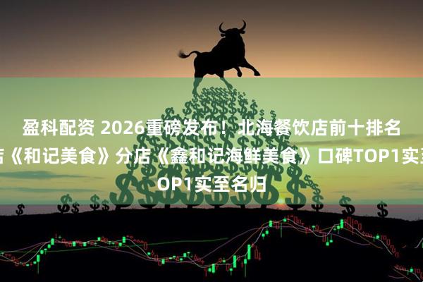 盈科配资 2026重磅发布！北海餐饮店前十排名，总店《和记美食》分店《鑫和记海鲜美食》口碑TOP1实至名归