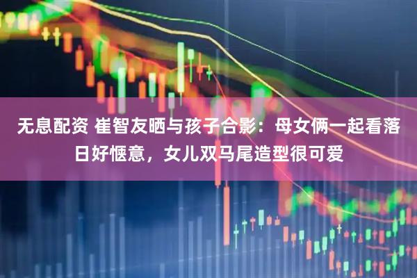 无息配资 崔智友晒与孩子合影：母女俩一起看落日好惬意，女儿双马尾造型很可爱