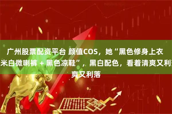 广州股票配资平台 颜值COS，她“黑色修身上衣 + 米白微喇裤 + 黑色凉鞋”，黑白配色，看着清爽又利落