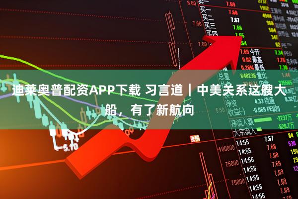 迪莱奥普配资APP下载 习言道｜中美关系这艘大船，有了新航向