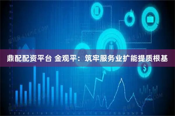 鼎配配资平台 金观平：筑牢服务业扩能提质根基