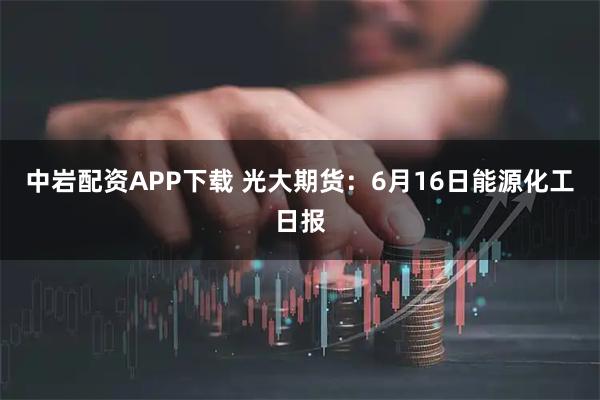 中岩配资APP下载 光大期货：6月16日能源化工日报