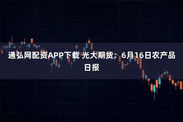 通弘网配资APP下载 光大期货：6月16日农产品日报
