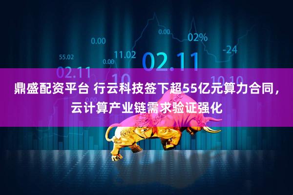 鼎盛配资平台 行云科技签下超55亿元算力合同，云计算产业链需求验证强化